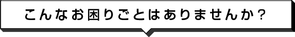 こんなお困りごとはありませんか？